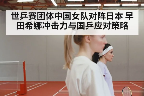 世乒赛团体中国女队对阵日本 早田希娜冲击力与国乒应对策略（kaiyun）
