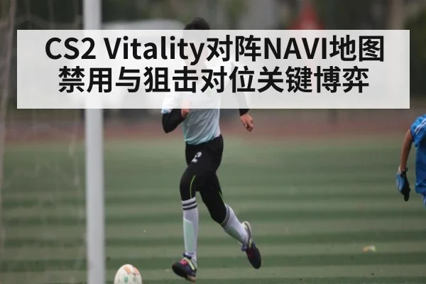 CS2 Vitality对阵NAVI地图禁用与狙击对位关键博弈 - kaiyun