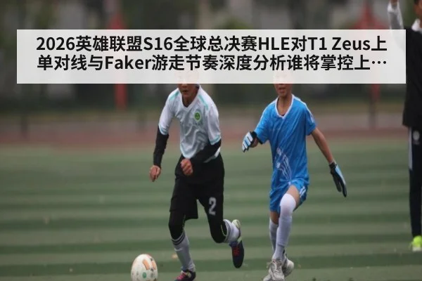 2026英雄联盟S16全球总决赛HLE对T1 Zeus上单对线与Faker游走节奏深度分析谁将掌控上半区 - kaiyun